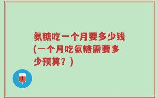 氨糖吃一个月要多少钱(一个月吃氨糖需要多少预算？)