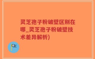 灵芝孢子粉破壁区别在哪_灵芝孢子粉破壁技术差异解析)