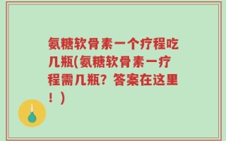 氨糖软骨素一个疗程吃几瓶(氨糖软骨素一疗程需几瓶？答案在这里！)