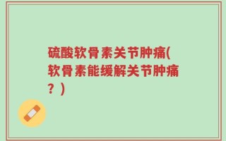 硫酸软骨素关节肿痛(软骨素能缓解关节肿痛？)