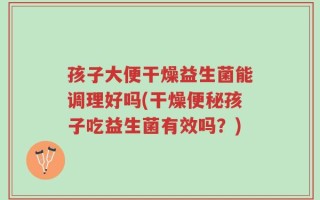 孩子大便干燥益生菌能调理好吗(干燥便秘孩子吃益生菌有效吗？)