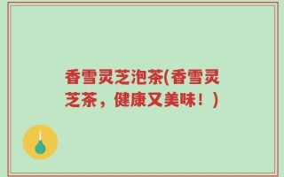 香雪灵芝泡茶(香雪灵芝茶，健康又美味！)