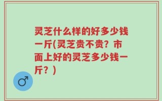 灵芝什么样的好多少钱一斤(灵芝贵不贵？市面上好的灵芝多少钱一斤？)