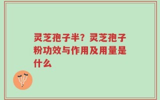 灵芝孢子半？灵芝孢子粉功效与作用及用量是什么