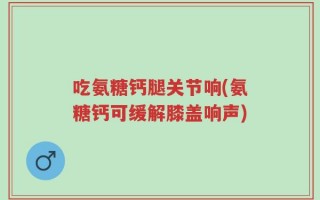吃氨糖钙腿关节响(氨糖钙可缓解膝盖响声)