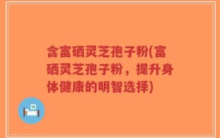 含富硒灵芝孢子粉(富硒灵芝孢子粉，提升身体健康的明智选择)