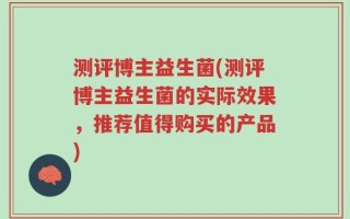 测评博主益生菌(测评博主益生菌的实际效果，推荐值得购买的产品)