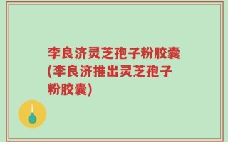 李良济灵芝孢子粉胶囊(李良济推出灵芝孢子粉胶囊)