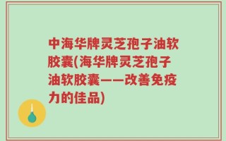 中海华牌灵芝孢子油软胶囊(海华牌灵芝孢子油软胶囊——改善免疫力的佳品)