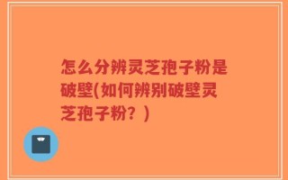 怎么分辨灵芝孢子粉是破壁(如何辨别破壁灵芝孢子粉？)