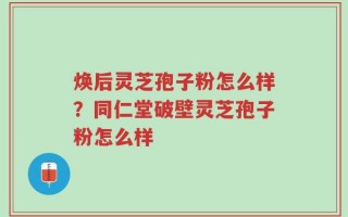 焕后灵芝孢子粉怎么样？同仁堂破壁灵芝孢子粉怎么样