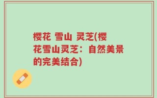 樱花 雪山 灵芝(樱花雪山灵芝：自然美景的完美结合)