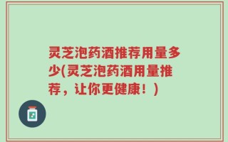 灵芝泡药酒推荐用量多少(灵芝泡药酒用量推荐，让你更健康！)