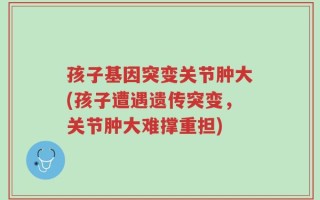孩子基因突变关节肿大(孩子遭遇遗传突变，关节肿大难撑重担)