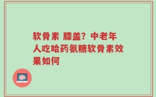 软骨素 膝盖？中老年人吃哈药氨糖软骨素效果如何