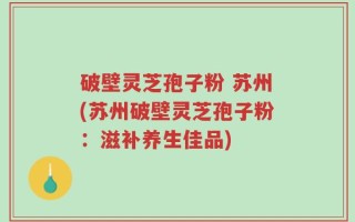 破壁灵芝孢子粉 苏州(苏州破壁灵芝孢子粉：滋补养生佳品)