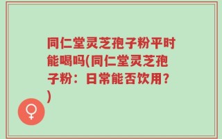 同仁堂灵芝孢子粉平时能喝吗(同仁堂灵芝孢子粉：日常能否饮用？)