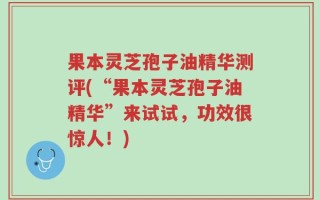 果本灵芝孢子油精华测评(“果本灵芝孢子油精华”来试试，功效很惊人！)