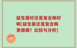 益生菌好还是复合酶好呢(益生菌还是复合酶更健康？比较与分析)