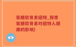 氨糖软骨素纽特_探索氨糖软骨素对纽特人健康的影响)