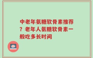 中老年氨糖软骨素推荐？老年人氨糖软骨素一般吃多长时间
