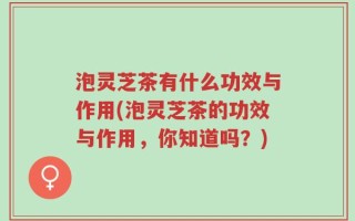 泡灵芝茶有什么功效与作用(泡灵芝茶的功效与作用，你知道吗？)