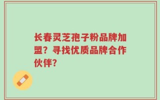 长春灵芝孢子粉品牌加盟？寻找优质品牌合作伙伴？