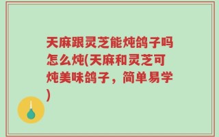 天麻跟灵芝能炖鸽子吗怎么炖(天麻和灵芝可炖美味鸽子，简单易学)