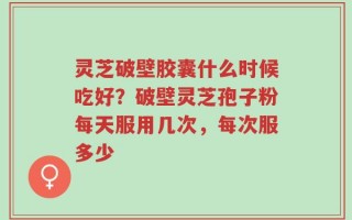 灵芝破壁胶囊什么时候吃好？破壁灵芝孢子粉每天服用几次，每次服多少
