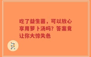 吃了益生菌，可以放心享用萝卜汤吗？答案竟让你大惊失色
