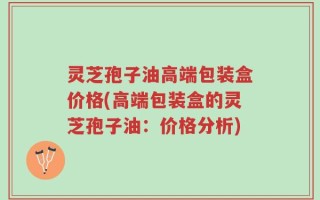 灵芝孢子油高端包装盒价格(高端包装盒的灵芝孢子油：价格分析)