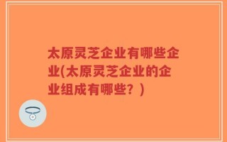 太原灵芝企业有哪些企业(太原灵芝企业的企业组成有哪些？)