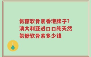 氨糖软骨素香港牌子？澳大利亚进口口纯天然氨糖软骨素多少钱