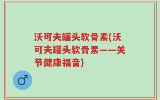 沃可夫罐头软骨素(沃可夫罐头软骨素——关节健康福音)