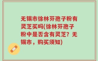 无锡市徐林芬孢子粉有灵芝买吗(徐林芬孢子粉中是否含有灵芝？无锡市，购买须知)