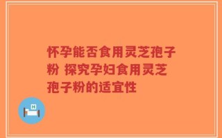 怀孕能否食用灵芝孢子粉 探究孕妇食用灵芝孢子粉的适宜性