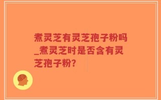 煮灵芝有灵芝孢子粉吗_煮灵芝时是否含有灵芝孢子粉？