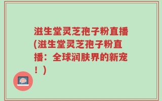 滋生堂灵芝孢子粉直播(滋生堂灵芝孢子粉直播：全球润肤界的新宠！)