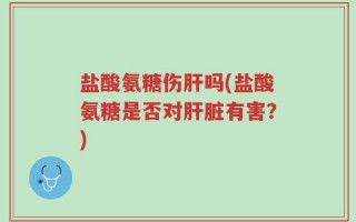 盐酸氨糖伤肝吗(盐酸氨糖是否对肝脏有害？)