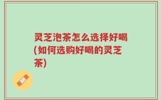灵芝泡茶怎么选择好喝(如何选购好喝的灵芝茶)