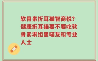 软骨素折耳猫智商税？健康折耳猫要不要吃软骨素求组里喵友和专业人士