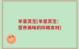 羊蛋灵芝(羊蛋灵芝：营养美味的珍稀食材)