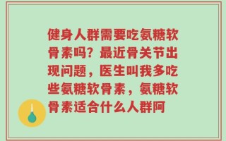 健身人群需要吃氨糖软骨素吗？最近骨关节出现问题，医生叫我多吃些氨糖软骨素，氨糖软骨素适合什么人群阿