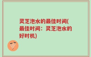 灵芝泡水的最佳时间(最佳时间：灵芝泡水的好时机)