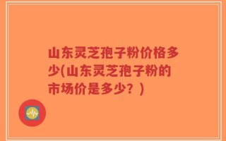 山东灵芝孢子粉价格多少(山东灵芝孢子粉的市场价是多少？)