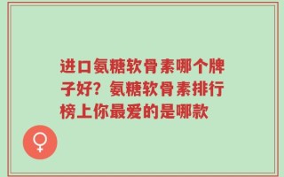 进口氨糖软骨素哪个牌子好？氨糖软骨素排行榜上你最爱的是哪款