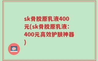 sk骨胶原乳液400元(sk骨胶原乳液：400元高效护肤神器)