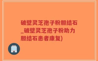 破壁灵芝孢子粉胆结石_破壁灵芝孢子粉助力胆结石患者康复)