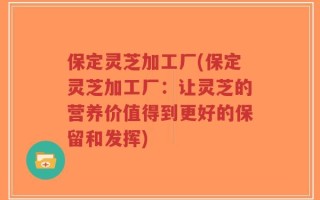 保定灵芝加工厂(保定灵芝加工厂：让灵芝的营养价值得到更好的保留和发挥)