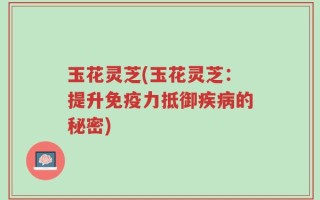 玉花灵芝(玉花灵芝：提升免疫力抵御疾病的秘密)